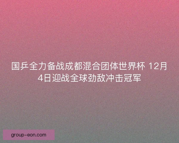 国乒全力备战成都混合团体世界杯 12月4日迎战全球劲敌冲击冠军