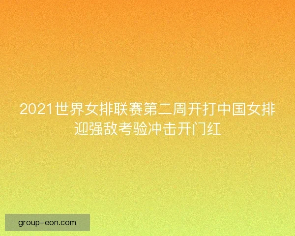 2021世界女排联赛第二周开打中国女排迎强敌考验冲击开门红