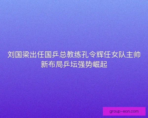 刘国梁出任国乒总教练孔令辉任女队主帅新布局乒坛强势崛起