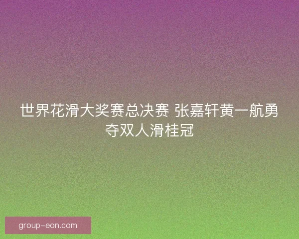 世界花滑大奖赛总决赛 张嘉轩黄一航勇夺双人滑桂冠