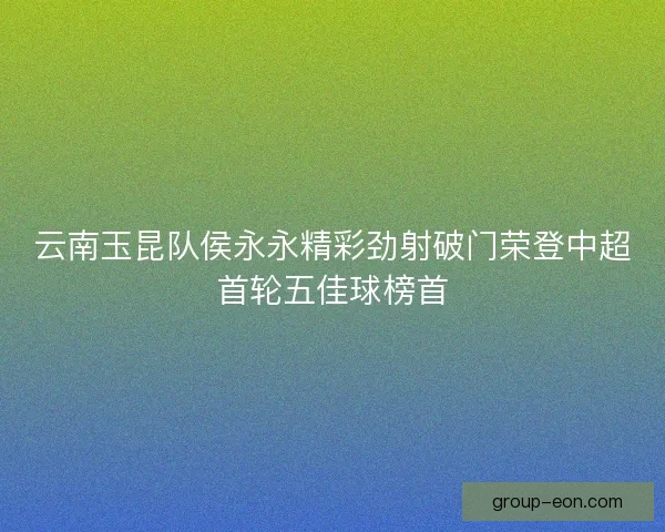 云南玉昆队侯永永精彩劲射破门荣登中超首轮五佳球榜首